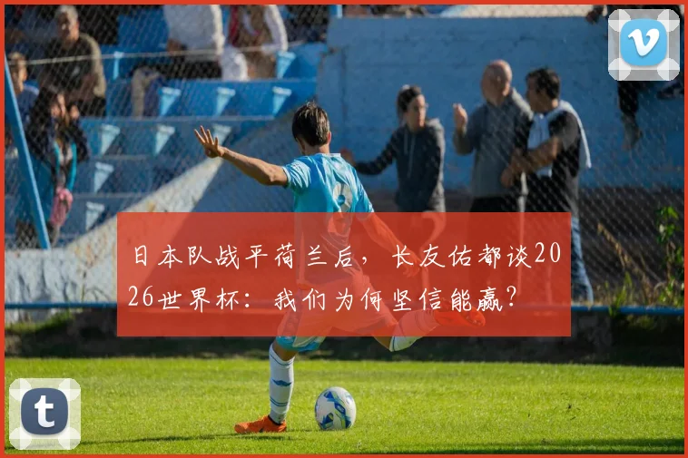 日本队战平荷兰后，长友佑都谈2026世界杯：我们为何坚信能赢？