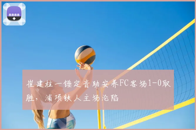 崔建柱一锤定音助安养FC客场1-0取胜，浦项铁人主场沦陷