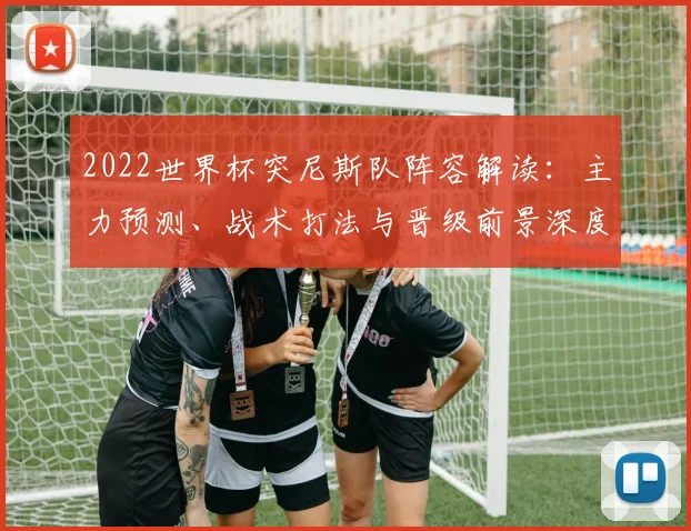 2022世界杯突尼斯队阵容解读：主力预测、战术打法与晋级前景深度分析