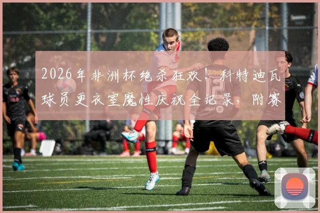 2026年非洲杯绝杀狂欢！科特迪瓦球员更衣室魔性庆祝全记录，附赛后庆祝歌曲盘点