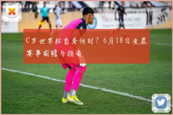 C罗世界杯首秀何时？6月18日凌晨赛事前瞻与指南