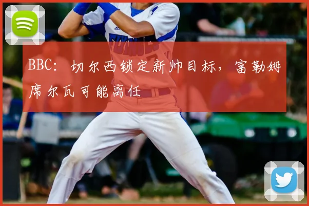 BBC：切尔西锁定新帅目标，富勒姆席尔瓦可能离任