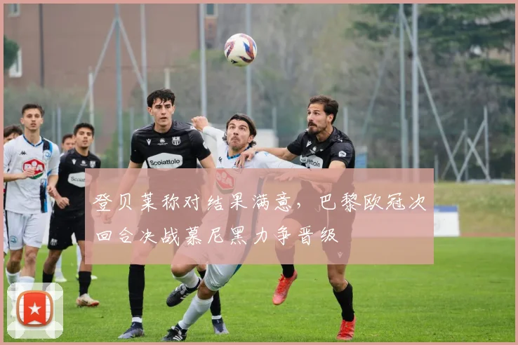 登贝莱称对结果满意，巴黎欧冠次回合决战慕尼黑力争晋级