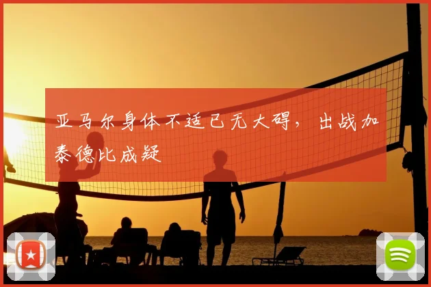 亚马尔身体不适已无大碍，出战加泰德比成疑