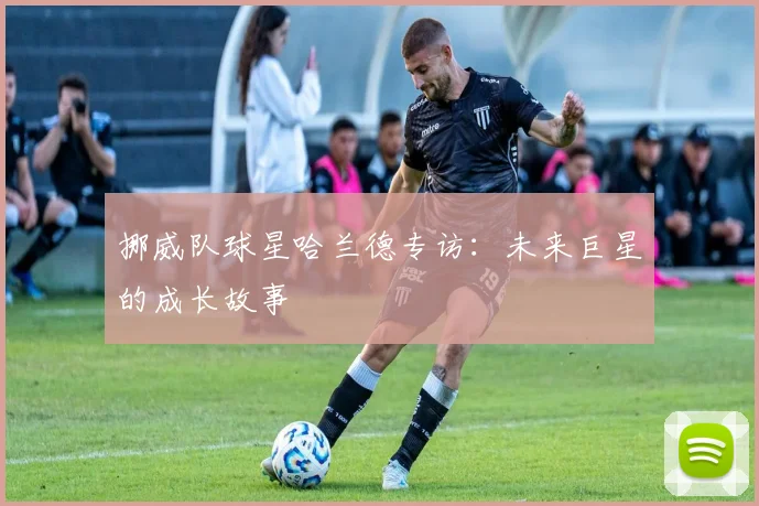 挪威队球星哈兰德专访：未来巨星的成长故事