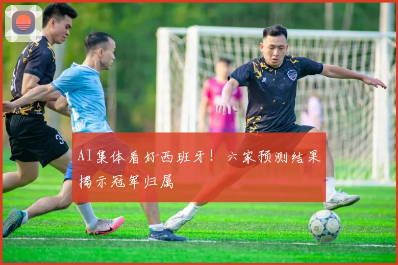 AI集体看好西班牙！六家预测结果揭示冠军归属