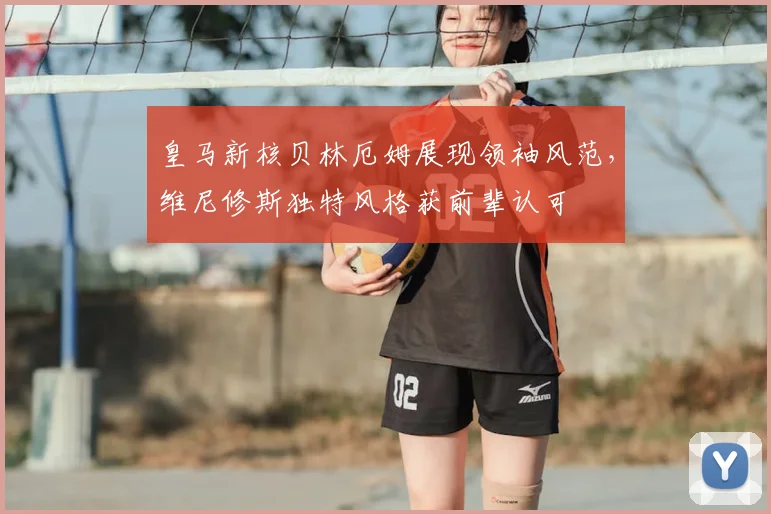 皇马新核贝林厄姆展现领袖风范，维尼修斯独特风格获前辈认可